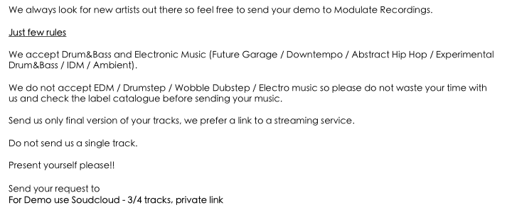 We always look for new artists out there so feel free to send your demo to Modulate Recordings.&#10;&#10;Just few rules&#10;&#10;We accept Drum&amp;Bass and Electronic Music (Future Garage / Downtempo / Abstract Hip Hop / Experimental Drum&amp;Bass / IDM / Ambient).&#10;&#10;We do not  accept EDM / Drumstep / Wobble Dubstep / Electro music so please do not waste your time with us and check the label catalogue before sending your music.&#10;&#10;Send us only final version of your tracks, we prefer a link to a streamiing service. &#10;&#10;Do not send us a single track.&#10;&#10;Present yourself please!!&#10;&#10;Send your request to info@modulate-recordings.com&#10;For Demo use Soudcloud - 3/4 tracks, private link